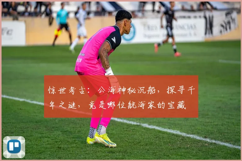 惊世考古：公海神秘沉船，探寻千年之谜，竟是哪位航海家的宝藏