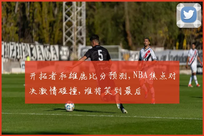 开拓者和雄鹿比分预测,NBA焦点对决激情碰撞,谁将笑到最后