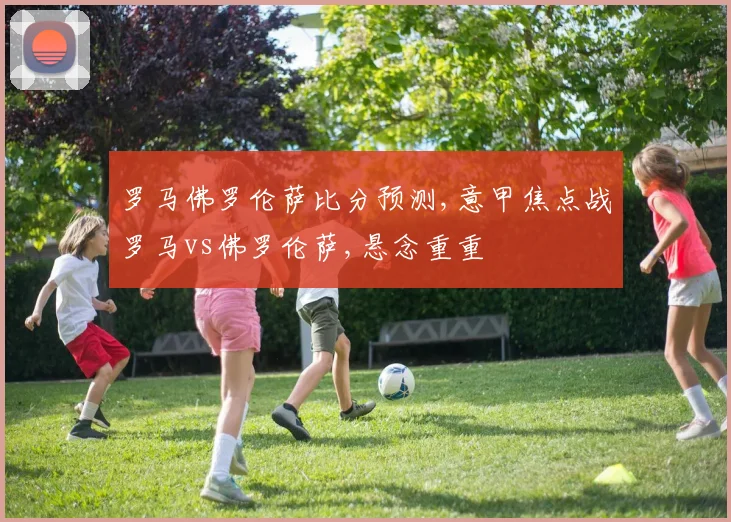 罗马佛罗伦萨比分预测,意甲焦点战罗马vs佛罗伦萨,悬念重重