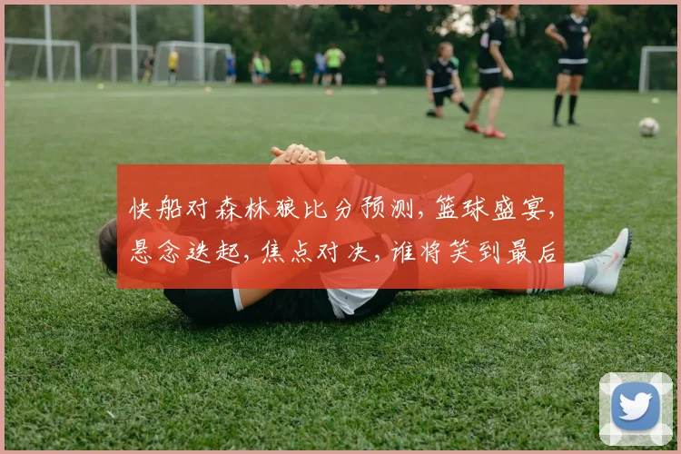 快船对森林狼比分预测,篮球盛宴,悬念迭起,焦点对决,谁将笑到最后